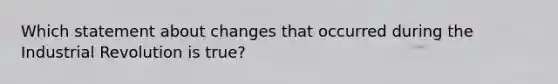 Which statement about changes that occurred during the Industrial Revolution is true?