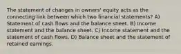 The statement of changes in owners' equity acts as the connecting link between which two financial statements? A) Statement of cash flows and the balance sheet. B) Income statement and the balance sheet. C) Income statement and the statement of cash flows. D) Balance sheet and the statement of retained earnings.