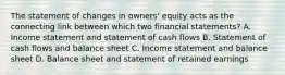 The statement of changes in owners' equity acts as the connecting link between which two financial statements? A. Income statement and statement of cash flows B. Statement of cash flows and balance sheet C. Income statement and balance sheet D. Balance sheet and statement of retained earnings