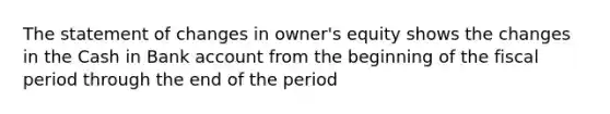 The statement of changes in owner's equity shows the changes in the Cash in Bank account from the beginning of the fiscal period through the end of the period