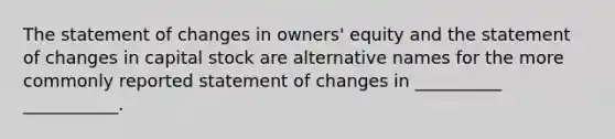 The statement of changes in owners' equity and the statement of changes in capital stock are alternative names for the more commonly reported statement of changes in __________ ___________.