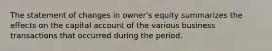 The statement of changes in owner's equity summarizes the effects on the capital account of the various business transactions that occurred during the period.