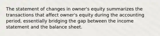 The statement of changes in owner's equity summarizes the transactions that affect owner's equity during the accounting period, essentially bridging the gap between the income statement and the balance sheet.