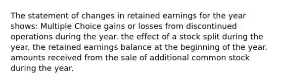 The statement of changes in retained earnings for the year shows: Multiple Choice gains or losses from discontinued operations during the year. the effect of a stock split during the year. the retained earnings balance at the beginning of the year. amounts received from the sale of additional common stock during the year.