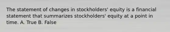 The statement of changes in stockholders' equity is a financial statement that summarizes stockholders' equity at a point in time. A. True B. False