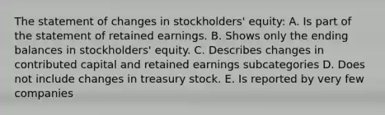 The statement of changes in stockholders' equity: A. Is part of the statement of retained earnings. B. Shows only the ending balances in stockholders' equity. C. Describes changes in contributed capital and retained earnings subcategories D. Does not include changes in treasury stock. E. Is reported by very few companies