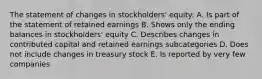 The statement of changes in stockholders' equity: A. Is part of the statement of retained earnings B. Shows only the ending balances in stockholders' equity C. Describes changes in contributed capital and retained earnings subcategories D. Does not include changes in treasury stock E. Is reported by very few companies