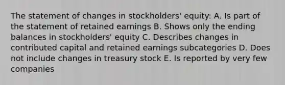 The statement of changes in stockholders' equity: A. Is part of the statement of retained earnings B. Shows only the ending balances in stockholders' equity C. Describes changes in contributed capital and retained earnings subcategories D. Does not include changes in treasury stock E. Is reported by very few companies