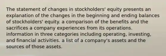 The statement of changes in stockholders' equity presents an explanation of the changes in the beginning and ending balances of stockholders' equity. a comparison of the benefits and the sacrifices a company experiences from its operations. information in three categories including operating, investing, and financial activities. a list of a company's assets and the sources of those assets.