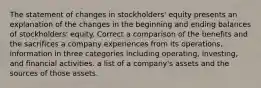 The statement of changes in stockholders' equity presents an explanation of the changes in the beginning and ending balances of stockholders' equity. Correct a comparison of the benefits and the sacrifices a company experiences from its operations. information in three categories including operating, investing, and financial activities. a list of a company's assets and the sources of those assets.