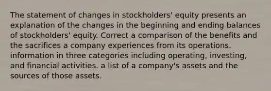 The statement of changes in stockholders' equity presents an explanation of the changes in the beginning and ending balances of stockholders' equity. Correct a comparison of the benefits and the sacrifices a company experiences from its operations. information in three categories including operating, investing, and financial activities. a list of a company's assets and the sources of those assets.