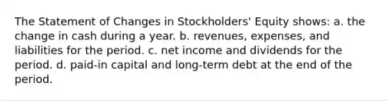 The Statement of Changes in Stockholders' Equity shows: a. the change in cash during a year. b. revenues, expenses, and liabilities for the period. c. net income and dividends for the period. d. paid-in capital and long-term debt at the end of the period.