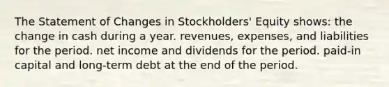 The Statement of Changes in Stockholders' Equity shows: the change in cash during a year. revenues, expenses, and liabilities for the period. net income and dividends for the period. paid-in capital and long-term debt at the end of the period.