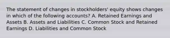 The statement of changes in stockholders' equity shows changes in which of the following accounts? A. Retained Earnings and Assets B. Assets and Liabilities C. Common Stock and Retained Earnings D. Liabilities and Common Stock