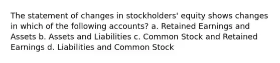 The statement of changes in stockholders' equity shows changes in which of the following accounts? a. Retained Earnings and Assets b. Assets and Liabilities c. Common Stock and Retained Earnings d. Liabilities and Common Stock