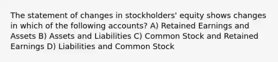 The statement of changes in stockholders' equity shows changes in which of the following accounts? A) Retained Earnings and Assets B) Assets and Liabilities C) Common Stock and Retained Earnings D) Liabilities and Common Stock