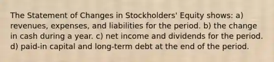 The Statement of Changes in Stockholders' Equity shows: a) revenues, expenses, and liabilities for the period. b) the change in cash during a year. c) net income and dividends for the period. d) paid-in capital and long-term debt at the end of the period.