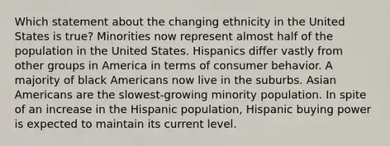 Which statement about the changing ethnicity in the United States is true? Minorities now represent almost half of the population in the United States. Hispanics differ vastly from other groups in America in terms of consumer behavior. A majority of black Americans now live in the suburbs. Asian Americans are the slowest-growing minority population. In spite of an increase in the Hispanic population, Hispanic buying power is expected to maintain its current level.