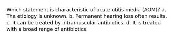 Which statement is characteristic of acute otitis media (AOM)? a. The etiology is unknown. b. Permanent hearing loss often results. c. It can be treated by intramuscular antibiotics. d. It is treated with a broad range of antibiotics.