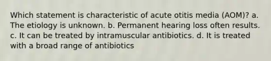 Which statement is characteristic of acute otitis media (AOM)? a. The etiology is unknown. b. Permanent hearing loss often results. c. It can be treated by intramuscular antibiotics. d. It is treated with a broad range of antibiotics