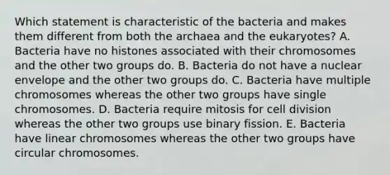 Which statement is characteristic of the bacteria and makes them different from both the archaea and the eukaryotes? A. Bacteria have no histones associated with their chromosomes and the other two groups do. B. Bacteria do not have a nuclear envelope and the other two groups do. C. Bacteria have multiple chromosomes whereas the other two groups have single chromosomes. D. Bacteria require mitosis for cell division whereas the other two groups use binary fission. E. Bacteria have linear chromosomes whereas the other two groups have circular chromosomes.