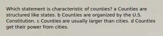 Which statement is characteristic of counties? a Counties are structured like states. b Counties are organized by the U.S. Constitution. c Counties are usually larger than cities. d Counties get their power from cities.