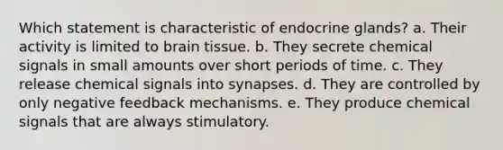 Which statement is characteristic of endocrine glands? a. ​Their activity is limited to brain tissue. b. ​They secrete chemical signals in small amounts over short periods of time. c. ​They release chemical signals into synapses. d. ​They are controlled by only negative feedback mechanisms. e. ​They produce chemical signals that are always stimulatory.