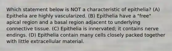 Which statement below is NOT a characteristic of epithelia? (A) Epithelia are highly vascularized. (B) Epithelia have a "free" apical region and a basal region adjacent to underlying <a href='https://www.questionai.com/knowledge/kYDr0DHyc8-connective-tissue' class='anchor-knowledge'>connective tissue</a>. (C) Epithelia is innervated; it contains nerve endings. (D) Epithelia contain many cells closely packed together with little extracellular material.