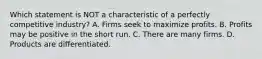 Which statement is NOT a characteristic of a perfectly competitive industry? A. Firms seek to maximize profits. B. Profits may be positive in the short run. C. There are many firms. D. Products are differentiated.