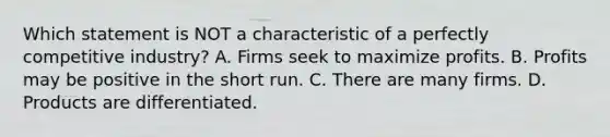 Which statement is NOT a characteristic of a perfectly competitive industry? A. Firms seek to maximize profits. B. Profits may be positive in the short run. C. There are many firms. D. Products are differentiated.