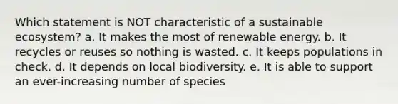 Which statement is NOT characteristic of a sustainable ecosystem? a. It makes the most of renewable energy. b. It recycles or reuses so nothing is wasted. c. It keeps populations in check. d. It depends on local biodiversity. e. It is able to support an ever-increasing number of species