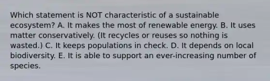 Which statement is NOT characteristic of a sustainable ecosystem? A. It makes the most of renewable energy. B. It uses matter conservatively. (It recycles or reuses so nothing is wasted.) C. It keeps populations in check. D. It depends on local biodiversity. E. It is able to support an ever-increasing number of species.