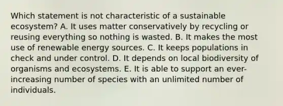 Which statement is not characteristic of a sustainable ecosystem? A. It uses matter conservatively by recycling or reusing everything so nothing is wasted. B. It makes the most use of renewable energy sources. C. It keeps populations in check and under control. D. It depends on local biodiversity of organisms and ecosystems. E. It is able to support an ever-increasing number of species with an unlimited number of individuals.