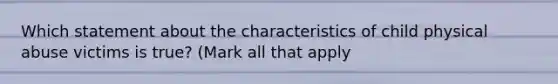 Which statement about the characteristics of child physical abuse victims is true? (Mark all that apply