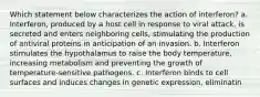 Which statement below characterizes the action of interferon? a. Interferon, produced by a host cell in response to viral attack, is secreted and enters neighboring cells, stimulating the production of antiviral proteins in anticipation of an invasion. b. Interferon stimulates the hypothalamus to raise the body temperature, increasing metabolism and preventing the growth of temperature-sensitive pathogens. c. Interferon binds to cell surfaces and induces changes in genetic expression, eliminatin