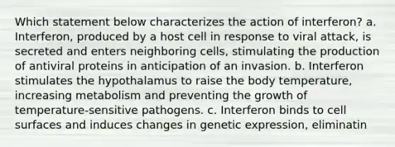 Which statement below characterizes the action of interferon? a. Interferon, produced by a host cell in response to viral attack, is secreted and enters neighboring cells, stimulating the production of antiviral proteins in anticipation of an invasion. b. Interferon stimulates the hypothalamus to raise the body temperature, increasing metabolism and preventing the growth of temperature-sensitive pathogens. c. Interferon binds to cell surfaces and induces changes in genetic expression, eliminatin