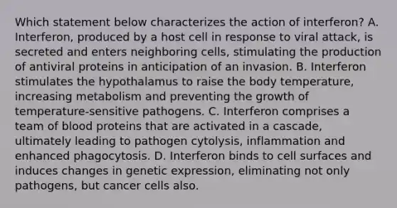 Which statement below characterizes the action of interferon? A. Interferon, produced by a host cell in response to viral attack, is secreted and enters neighboring cells, stimulating the production of antiviral proteins in anticipation of an invasion. B. Interferon stimulates the hypothalamus to raise the body temperature, increasing metabolism and preventing the growth of temperature-sensitive pathogens. C. Interferon comprises a team of blood proteins that are activated in a cascade, ultimately leading to pathogen cytolysis, inflammation and enhanced phagocytosis. D. Interferon binds to cell surfaces and induces changes in genetic expression, eliminating not only pathogens, but cancer cells also.