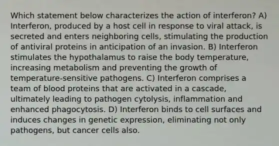 Which statement below characterizes the action of interferon? A) Interferon, produced by a host cell in response to viral attack, is secreted and enters neighboring cells, stimulating the production of antiviral proteins in anticipation of an invasion. B) Interferon stimulates the hypothalamus to raise the body temperature, increasing metabolism and preventing the growth of temperature-sensitive pathogens. C) Interferon comprises a team of blood proteins that are activated in a cascade, ultimately leading to pathogen cytolysis, inflammation and enhanced phagocytosis. D) Interferon binds to cell surfaces and induces changes in genetic expression, eliminating not only pathogens, but cancer cells also.