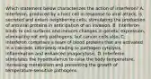 Which statement below characterizes the action of interferon? A. Interferon, produced by a host cell in response to viral attack, is secreted and enters neighboring cells, stimulating the production of antiviral proteins in anticipation of an invasion. B. Interferon binds to cell surfaces and induces changes in genetic expression, eliminating not only pathogens, but cancer cells also. C. Interferon comprises a team of blood proteins that are activated in a cascade, ultimately leading to pathogen cytolysis, inflammation and enhanced phagocytosis. D. Interferon stimulates the hypothalamus to raise the body temperature, increasing metabolism and preventing the growth of temperature-sensitive pathogens.