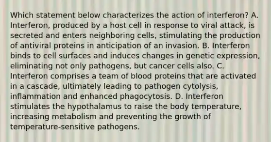 Which statement below characterizes the action of interferon? A. Interferon, produced by a host cell in response to viral attack, is secreted and enters neighboring cells, stimulating the production of antiviral proteins in anticipation of an invasion. B. Interferon binds to cell surfaces and induces changes in genetic expression, eliminating not only pathogens, but cancer cells also. C. Interferon comprises a team of blood proteins that are activated in a cascade, ultimately leading to pathogen cytolysis, inflammation and enhanced phagocytosis. D. Interferon stimulates the hypothalamus to raise the body temperature, increasing metabolism and preventing the growth of temperature-sensitive pathogens.