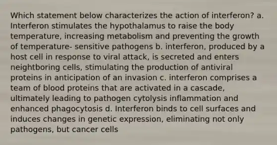 Which statement below characterizes the action of interferon? a. Interferon stimulates the hypothalamus to raise the body temperature, increasing metabolism and preventing the growth of temperature- sensitive pathogens b. interferon, produced by a host cell in response to viral attack, is secreted and enters neightboring cells, stimulating the production of antiviral proteins in anticipation of an invasion c. interferon comprises a team of blood proteins that are activated in a cascade, ultimately leading to pathogen cytolysis inflammation and enhanced phagocytosis d. Interferon binds to cell surfaces and induces changes in genetic expression, eliminating not only pathogens, but cancer cells