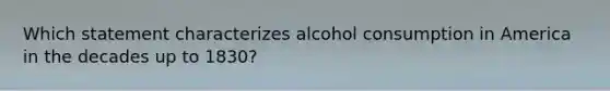 Which statement characterizes alcohol consumption in America in the decades up to 1830?