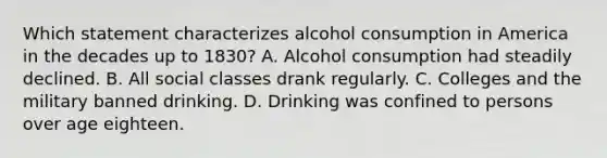 Which statement characterizes alcohol consumption in America in the decades up to 1830? A. Alcohol consumption had steadily declined. B. All social classes drank regularly. C. Colleges and the military banned drinking. D. Drinking was confined to persons over age eighteen.