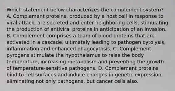 Which statement below characterizes the complement system? A. Complement proteins, produced by a host cell in response to viral attack, are secreted and enter neighboring cells, stimulating the production of antiviral proteins in anticipation of an invasion. B. Complement comprises a team of blood proteins that are activated in a cascade, ultimately leading to pathogen cytolysis, inflammation and enhanced phagocytosis. C. Complement pyrogens stimulate the hypothalamus to raise the body temperature, increasing metabolism and preventing the growth of temperature-sensitive pathogens. D. Complement proteins bind to cell surfaces and induce changes in genetic expression, eliminating not only pathogens, but cancer cells also.