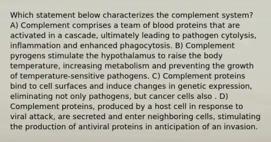 Which statement below characterizes the complement system? A) Complement comprises a team of blood proteins that are activated in a cascade, ultimately leading to pathogen cytolysis, inflammation and enhanced phagocytosis. B) Complement pyrogens stimulate the hypothalamus to raise the body temperature, increasing metabolism and preventing the growth of temperature-sensitive pathogens. C) Complement proteins bind to cell surfaces and induce changes in genetic expression, eliminating not only pathogens, but cancer cells also . D) Complement proteins, produced by a host cell in response to viral attack, are secreted and enter neighboring cells, stimulating the production of antiviral proteins in anticipation of an invasion.