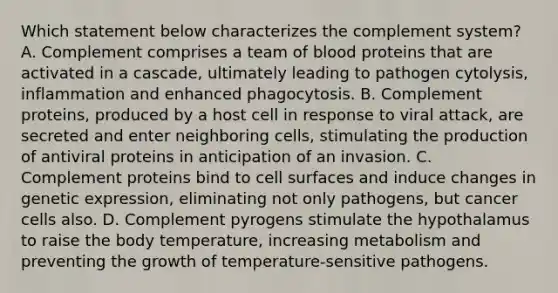 Which statement below characterizes the complement system? A. Complement comprises a team of blood proteins that are activated in a cascade, ultimately leading to pathogen cytolysis, inflammation and enhanced phagocytosis. B. Complement proteins, produced by a host cell in response to viral attack, are secreted and enter neighboring cells, stimulating the production of antiviral proteins in anticipation of an invasion. C. Complement proteins bind to cell surfaces and induce changes in genetic expression, eliminating not only pathogens, but cancer cells also. D. Complement pyrogens stimulate the hypothalamus to raise the body temperature, increasing metabolism and preventing the growth of temperature-sensitive pathogens.