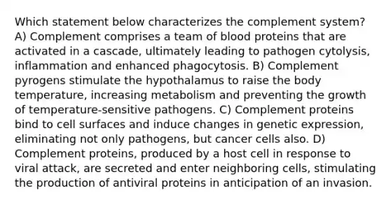 Which statement below characterizes the complement system? A) Complement comprises a team of blood proteins that are activated in a cascade, ultimately leading to pathogen cytolysis, inflammation and enhanced phagocytosis. B) Complement pyrogens stimulate the hypothalamus to raise the body temperature, increasing metabolism and preventing the growth of temperature-sensitive pathogens. C) Complement proteins bind to cell surfaces and induce changes in genetic expression, eliminating not only pathogens, but cancer cells also. D) Complement proteins, produced by a host cell in response to viral attack, are secreted and enter neighboring cells, stimulating the production of antiviral proteins in anticipation of an invasion.