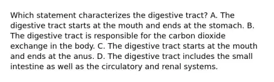 Which statement characterizes the digestive tract? A. The digestive tract starts at the mouth and ends at the stomach. B. The digestive tract is responsible for the carbon dioxide exchange in the body. C. The digestive tract starts at the mouth and ends at the anus. D. The digestive tract includes the small intestine as well as the circulatory and renal systems.