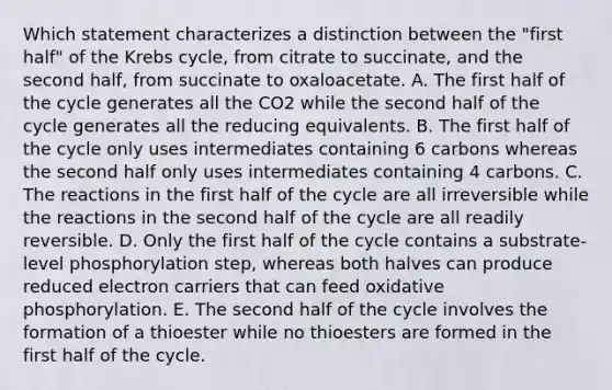 Which statement characterizes a distinction between the "first half" of the Krebs cycle, from citrate to succinate, and the second half, from succinate to oxaloacetate. A. The first half of the cycle generates all the CO2 while the second half of the cycle generates all the reducing equivalents. B. The first half of the cycle only uses intermediates containing 6 carbons whereas the second half only uses intermediates containing 4 carbons. C. The reactions in the first half of the cycle are all irreversible while the reactions in the second half of the cycle are all readily reversible. D. Only the first half of the cycle contains a substrate-level phosphorylation step, whereas both halves can produce reduced electron carriers that can feed oxidative phosphorylation. E. The second half of the cycle involves the formation of a thioester while no thioesters are formed in the first half of the cycle.