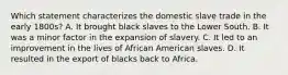 Which statement characterizes the domestic slave trade in the early 1800s? A. It brought black slaves to the Lower South. B. It was a minor factor in the expansion of slavery. C. It led to an improvement in the lives of African American slaves. D. It resulted in the export of blacks back to Africa.